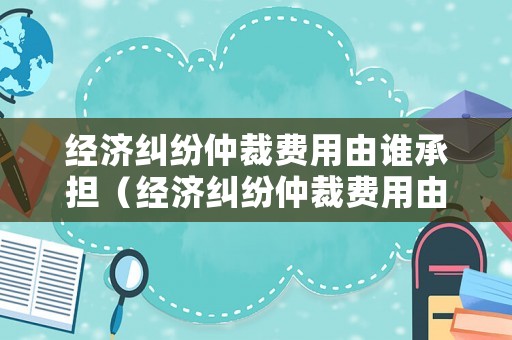 經(jīng)濟糾紛仲裁費用由誰承擔（經(jīng)濟糾紛仲裁費用由誰承擔責任）