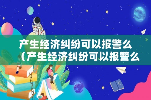 產(chǎn)生經(jīng)濟(jì)糾紛可以報(bào)警么（產(chǎn)生經(jīng)濟(jì)糾紛可以報(bào)警么嘛）