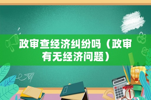 政審查經濟糾紛嗎（政審有無經濟問題）
