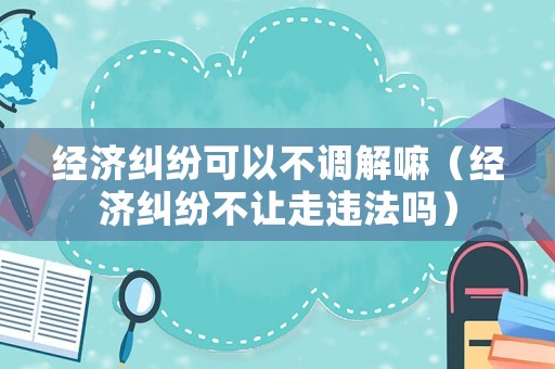 經(jīng)濟糾紛可以不調(diào)解嘛（經(jīng)濟糾紛不讓走違法嗎）