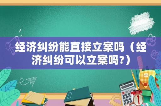 經濟糾紛能直接立案嗎（經濟糾紛可以立案嗎?）