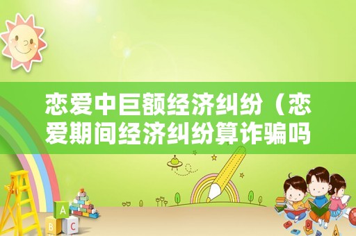 戀愛中巨額經濟糾紛（戀愛期間經濟糾紛算詐騙嗎）