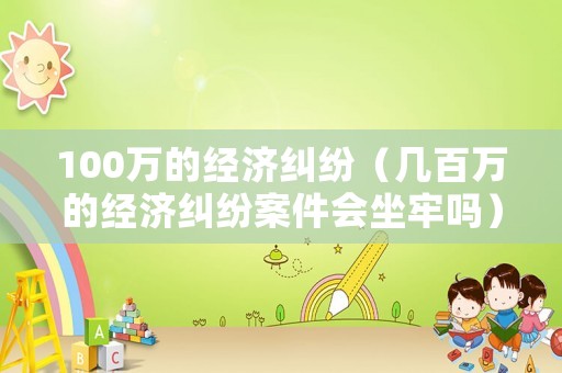 100萬的經濟糾紛（幾百萬的經濟糾紛案件會坐牢嗎）