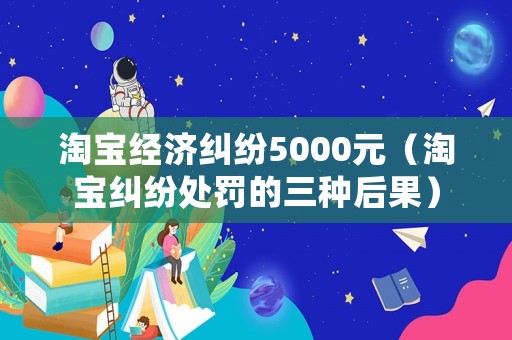 淘寶經濟糾紛5000元（淘寶糾紛處罰的三種后果）