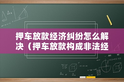 押車放款經濟糾紛怎么解決（押車放款構成非法經營罪嗎）