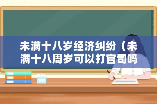 未滿十八歲經濟糾紛（未滿十八周歲可以打官司嗎）