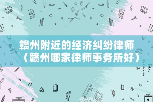 贛州附近的經濟糾紛律師（贛州哪家律師事務所好）