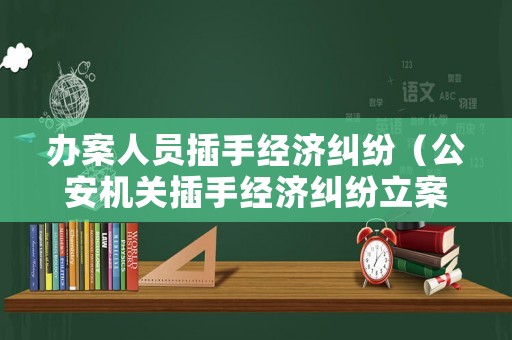 辦案人員插手經(jīng)濟(jì)糾紛（公安機(jī)關(guān)插手經(jīng)濟(jì)糾紛立案了）