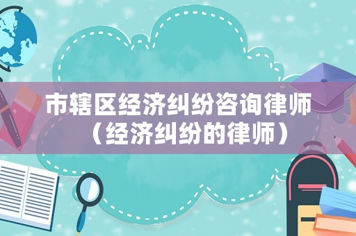 市轄區經濟糾紛咨詢律師（經濟糾紛的律師）