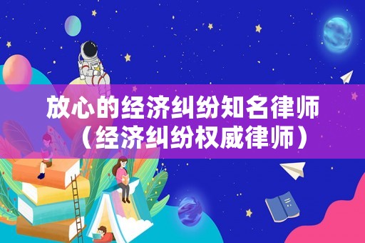 放心的經濟糾紛知名律師（經濟糾紛權威律師）