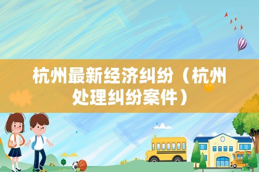 杭州最新經濟糾紛（杭州處理糾紛案件）
