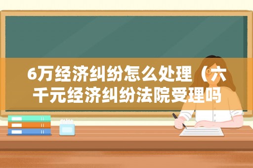 6萬經濟糾紛怎么處理（六千元經濟糾紛法院受理嗎）