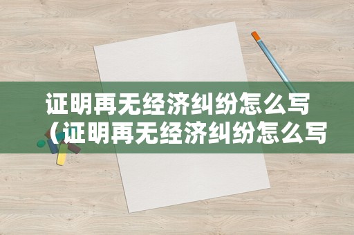 證明再無經濟糾紛怎么寫（證明再無經濟糾紛怎么寫模板）