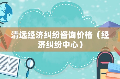 清遠經濟糾紛咨詢價格（經濟糾紛中心）