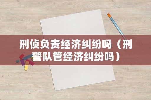 刑偵負責經濟糾紛嗎（刑警隊管經濟糾紛嗎）
