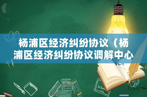 楊浦區(qū)經(jīng)濟(jì)糾紛協(xié)議（楊浦區(qū)經(jīng)濟(jì)糾紛協(xié)議調(diào)解中心）