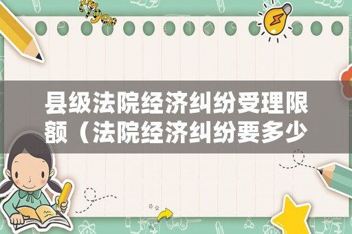 縣級(jí)法院經(jīng)濟(jì)糾紛受理限額（法院經(jīng)濟(jì)糾紛要多少錢）