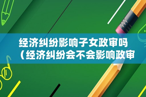 經濟糾紛影響子女政審嗎（經濟糾紛會不會影響政審）