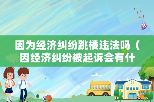因為經濟糾紛跳樓違法嗎（因經濟糾紛被起訴會有什么后果）
