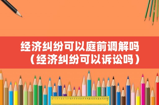 經濟糾紛可以庭前調解嗎（經濟糾紛可以訴訟嗎）
