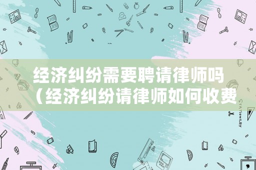 經(jīng)濟糾紛需要聘請律師嗎（經(jīng)濟糾紛請律師如何收費）