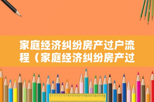 家庭經(jīng)濟糾紛房產(chǎn)過戶流程（家庭經(jīng)濟糾紛房產(chǎn)過戶流程及費用）