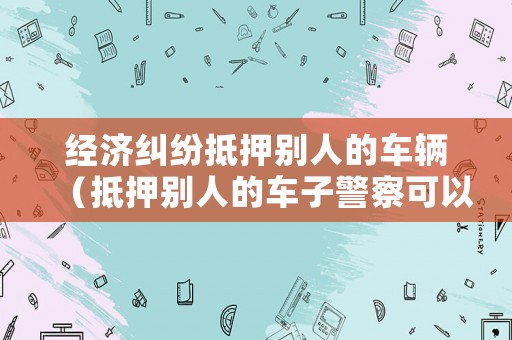 經濟糾紛抵押別人的車輛（抵押別人的車子警察可以立案嗎）