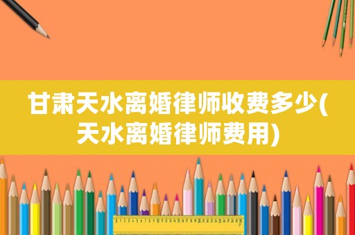 甘肅天水離婚律師收費(fèi)多少(天水離婚律師費(fèi)用)