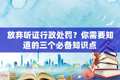 放棄聽證行政處罰？你需要知道的三個必備知識點
