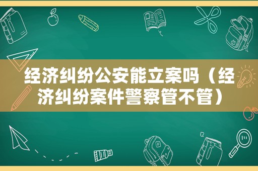 經濟糾紛公安能立案嗎（經濟糾紛案件警察管不管）