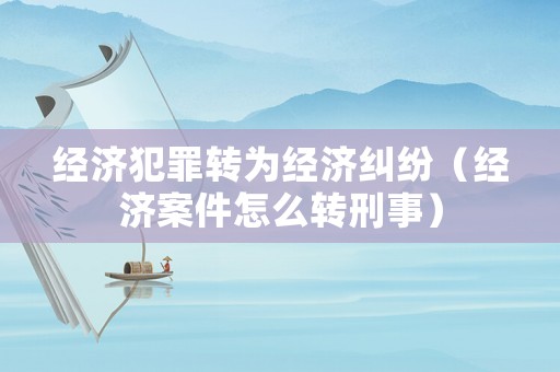 經濟犯罪轉為經濟糾紛（經濟案件怎么轉刑事）