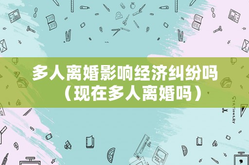 多人離婚影響經(jīng)濟(jì)糾紛嗎（現(xiàn)在多人離婚嗎）