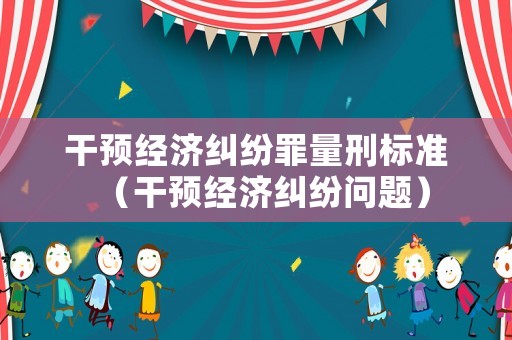 干預經濟糾紛罪量刑標準（干預經濟糾紛問題）