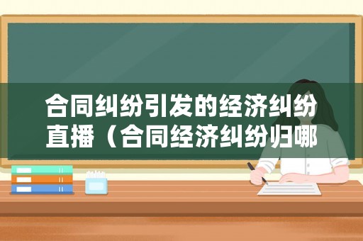 合同糾紛引發(fā)的經(jīng)濟糾紛直播（合同經(jīng)濟糾紛歸哪個部門管）