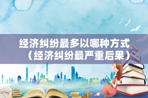 經濟糾紛最多以哪種方式（經濟糾紛最嚴重后果）