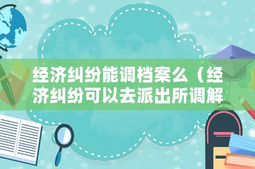 經濟糾紛能調檔案么（經濟糾紛可以去派出所調解嗎）
