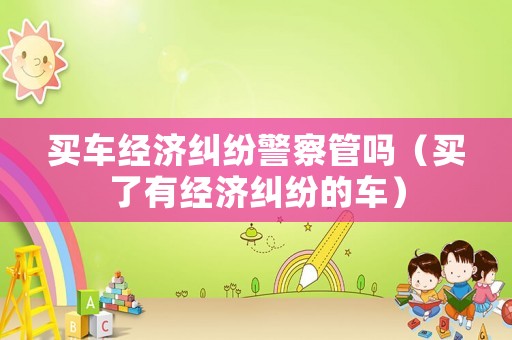 買車經(jīng)濟糾紛警察管嗎（買了有經(jīng)濟糾紛的車）