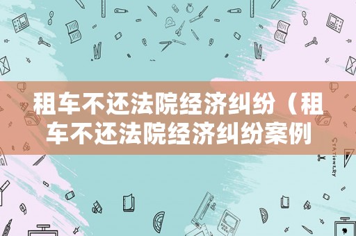租車不還法院經濟糾紛（租車不還法院經濟糾紛案例）