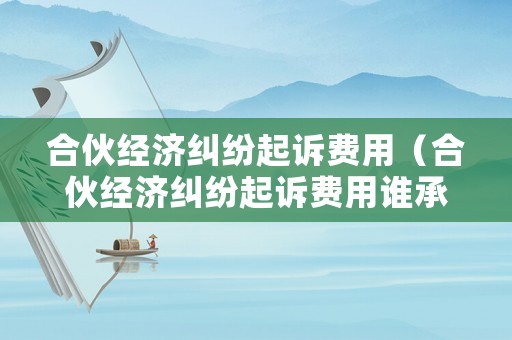 合伙經濟糾紛起訴費用（合伙經濟糾紛起訴費用誰承擔）