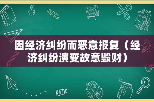 因經濟糾紛而惡意報復（經濟糾紛演變故意毀財）