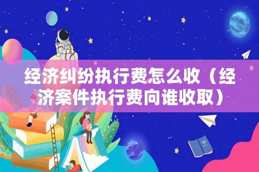 經(jīng)濟(jì)糾紛執(zhí)行費(fèi)怎么收（經(jīng)濟(jì)案件執(zhí)行費(fèi)向誰收取）