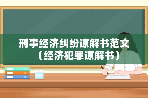 刑事經濟糾紛諒解書范文（經濟犯罪諒解書）