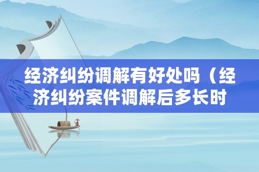 經濟糾紛調解有好處嗎（經濟糾紛案件調解后多長時間生效）