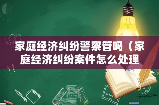 家庭經濟糾紛警察管嗎（家庭經濟糾紛案件怎么處理）
