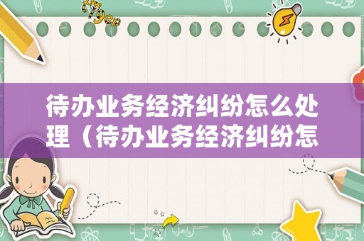 待辦業(yè)務(wù)經(jīng)濟(jì)糾紛怎么處理（待辦業(yè)務(wù)經(jīng)濟(jì)糾紛怎么處理最好）