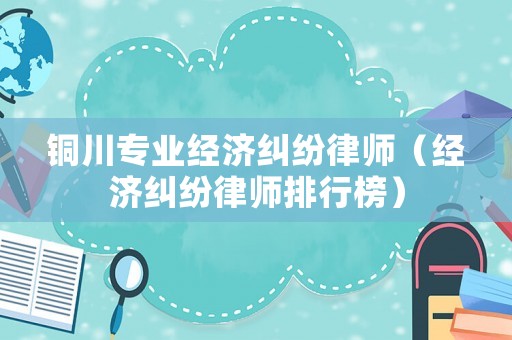 銅川專業(yè)經(jīng)濟(jì)糾紛律師（經(jīng)濟(jì)糾紛律師排行榜）