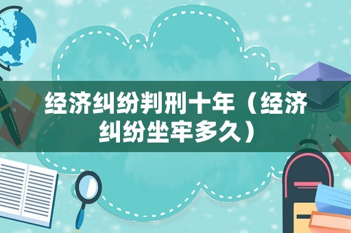 經濟糾紛判刑十年（經濟糾紛坐牢多久）