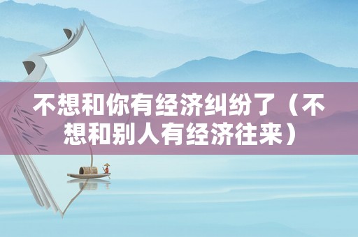 不想和你有經濟糾紛了（不想和別人有經濟往來）