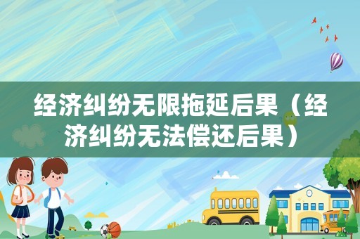 經濟糾紛無限拖延后果（經濟糾紛無法償還后果）