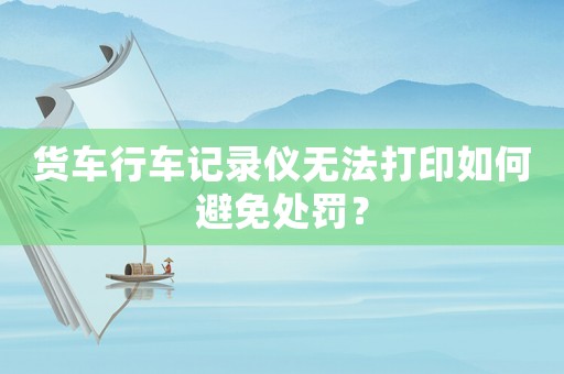 貨車行車記錄儀無法打印如何避免處罰？
